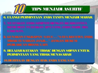 6. ULANGI PERMINTAAN ANDA TANPA MENJADI MARAH.
7. NYATAKAN ANDA SIMPATI DENGAN KEADAANNYA
KEMUDIAN NYATAKAN APA YANG ANDA MAHU DIA
LAKUKAN.
8. GUNAKAN UNGKAPAN `SAYA’….”SAYA KECEWA ANDA
TIDAKTUNAIKAN JANJI…” JANGAN HUKUM
PERLAKUAN ORANG LAIN
9. BELAJARKATAKAN `TIDAK’ DENGAN SOPAN UNTUK
PERMINTAAN YANG TIDAKMUNASABAH
10.BERTEGAS DENGAN HAKANDA YANG SAH
TIPS MENJADI ASERTIFTIPS MENJADI ASERTIF
 