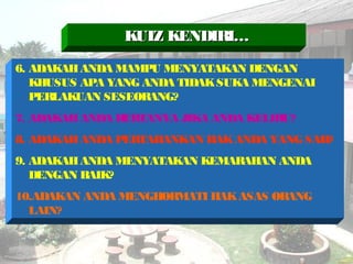 6. ADAKAHANDA MAMPU MENYATAKAN DENGAN
KHUSUS APA YANG ANDA TIDAKSUKA MENGENAI
PERLAKUAN SESEORANG?
7. ADAKAHANDA BERTANYA JIKA ANDA KELIRU?
8. ADAKAHANDA PERTAHANKAN HAKANDA YANG SAH?
9. ADAKAHANDA MENYATAKAN KEMARAHAN ANDA
DENGAN BAIK?
10.ADAKAN ANDA MENGHORMATI HAKASAS ORANG
LAIN?
KUIZ KENDIRI…KUIZ KENDIRI…
 