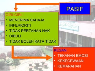 PASIF
CIRI-CIRI :
• MENERIMA SAHAJA
• INFERIORITI
• TIDAK PERTAHAN HAK
• DIBULI
• TIDAK BOLEH KATA TIDAK
KESAN :
• TEKANAN EMOSI
• KEKECEWAAN
• KEMARAHAN
 
