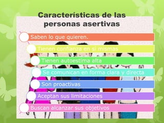 Características de las
   personas asertivas
Saben lo que quieren.

  Tienen confianza en sí mismas

    Tienen autoestima alta

    Se comunican en forma clara y directa

    Son proactivas

  Aceptan sus limitaciones

Buscan alcanzar sus objetivos
 