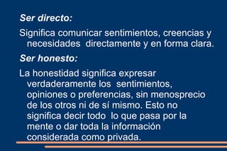 Ser directo: Significa comunicar sentimientos, creencias y necesidades  directamente y en forma clara. Ser honesto: La honestidad significa expresar verdaderamente los  sentimientos, opiniones o preferencias, sin menosprecio  de los otros ni de sí mismo. Esto no significa decir todo  lo que pasa por la mente o dar toda la información  considerada como privada. 