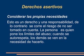 Derechos asertivos Considerar las propias necesidades Esto es un derecho y una responsabilidad, de lo contrario  se corre el riesgo de no ser tomado en cuenta. La persona  es quien pone los límites del abuso; cuando se  autorespeta, los demás se ven en la necesidad de hacerlo. 