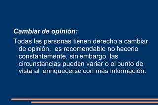 Cambiar de opinión: Todas las personas tienen derecho a cambiar de opinión,  es recomendable no hacerlo constantemente, sin embargo  las circunstancias pueden variar o el punto de vista al  enriquecerse con más información. 