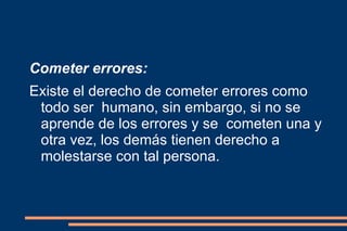 Cometer errores: Existe el derecho de cometer errores como todo ser  humano, sin embargo, si no se aprende de los errores y se  cometen una y otra vez, los demás tienen derecho a  molestarse con tal persona. 