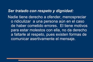 Ser tratado con respeto y dignidad: Nadie tiene derecho a ofender, menospreciar o ridiculizar  a una persona aún en el caso de haber cometido errores.  El tiene motivos para estar molestos con ella, no da derecho a faltarle al respeto, pues existen formas de  comunicar asertivamente el mensaje. 