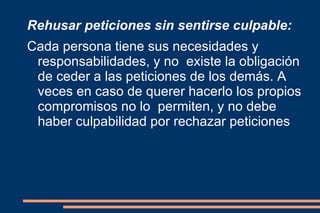 Rehusar peticiones sin sentirse culpable: Cada persona tiene sus necesidades y responsabilidades, y no  existe la obligación de ceder a las peticiones de los demás. A  veces en caso de querer hacerlo los propios compromisos no lo  permiten, y no debe haber culpabilidad por rechazar peticiones 