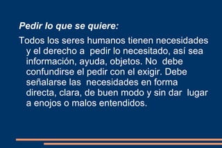Pedir lo que se quiere: Todos los seres humanos tienen necesidades y el derecho a  pedir lo necesitado, así sea información, ayuda, objetos. No  debe confundirse el pedir con el exigir. Debe señalarse las  necesidades en forma directa, clara, de buen modo y sin dar  lugar a enojos o malos entendidos. 