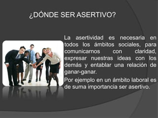  La asertividad es necesaria en todos los ámbitos sociales, para comunicarnos con claridad, expresar nuestras ideas con los demás y entablar una relación de ganar-ganar.    Por ejemplo en un ámbito laboral es de suma importancia ser asertivo. ¿DÓNDE SER ASERTIVO?
