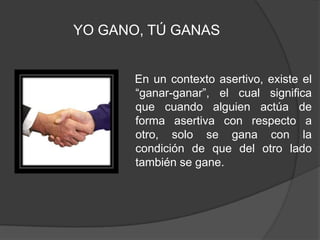 En un contexto asertivo, existe el “ganar-ganar”, el cual significa que cuando alguien actúa de forma asertiva con respecto a otro, solo se gana con la condición de que del otro lado también se gane.YO GANO, TÚ GANAS