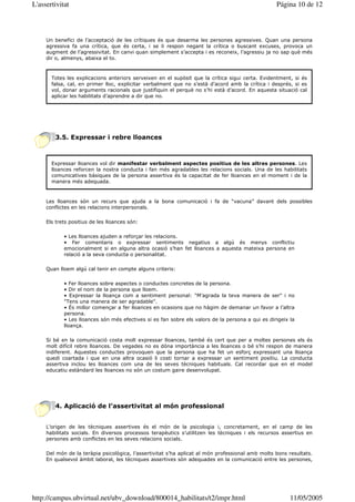 L'assertivitat                                                                                    Página 10 de 12



     Un benefici de l’acceptació de les crítiques és que desarma les persones agressives. Quan una persona
     agressiva fa una crítica, que és certa, i se li respon negant la crítica o buscant excuses, provoca un
     augment de l’agressivitat. En canvi quan simplement s’accepta i es reconeix, l’agressiu ja no sap què més
     dir o, almenys, abaixa el to.



       Totes les explicacions anteriors serveixen en el supòsit que la crítica sigui certa. Evidentment, si és
       falsa, cal, en primer lloc, explicitar verbalment que no s’està d’acord amb la crítica i després, si es
       vol, donar arguments racionals que justifiquin el perquè no s’hi està d’acord. En aquesta situació cal
       aplicar les habilitats d’aprendre a dir que no.




        3.5. Expressar i rebre lloances



       Expressar lloances vol dir manifestar verbalment aspectes positius de les altres persones. Les
       lloances reforcen la nostra conducta i fan més agradables les relacions socials. Una de les habilitats
       comunicatives bàsiques de la persona assertiva és la capacitat de fer lloances en el moment i de la
       manera més adequada.



     Les lloances són un recurs que ajuda a la bona comunicació i fa de “vacuna” davant dels possibles
     conflictes en les relacions interpersonals.

     Els trets positius de les lloances són:

            • Les lloances ajuden a reforçar les relacions.
            • Fer comentaris o expressar sentiments negatius a algú és menys conflictiu
            emocionalment si en alguna altra ocasió s’han fet lloances a aquesta mateixa persona en
            relació a la seva conducta o personalitat.

     Quan lloem algú cal tenir en compte alguns criteris:

            • Fer lloances sobre aspectes o conductes concretes de la persona.
            • Dir el nom de la persona que lloem.
            • Expressar la lloança com a sentiment personal: "M’agrada la teva manera de ser" i no
            "Tens una manera de ser agradable".
            • És millor començar a fer lloances en ocasions que no hàgim de demanar un favor a l’altra
            persona.
            • Les lloances són més efectives si es fan sobre els valors de la persona a qui es dirigeix la
            lloança.

     Si bé en la comunicació costa molt expressar lloances, també és cert que per a moltes persones els és
     molt difícil rebre lloances. De vegades no es dóna importància a les lloances o bé s’hi respon de manera
     indiferent. Aquestes conductes provoquen que la persona que ha fet un esforç expressant una lloança
     quedi coartada i que en una altra ocasió li costi tornar a expressar un sentiment positiu. La conducta
     assertiva inclou les lloances com una de les seves tècniques habituals. Cal recordar que en el model
     educatiu estàndard les lloances no són un costum gaire desenvolupat.




        4. Aplicació de l’assertivitat al món professional


     L’origen de les tècniques assertives és el món de la psicologia i, concretament, en el camp de les
     habilitats socials. En diversos processos terapèutics s’utilitzen les tècniques i els recursos assertius en
     persones amb conflictes en les seves relacions socials.

     Del món de la teràpia psicològica, l’assertivitat s’ha aplicat al món professional amb molts bons resultats.
     En qualsevol àmbit laboral, les tècniques assertives són adequades en la comunicació entre les persones,




http://campus.ubvirtual.net/ubv_download/800014_habilitats/t2/impr.html                                 11/05/2005
 