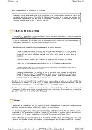 L'assertivitat                                                                                       Página 11 de 12



     en el treball en equip i en la resolució de conflictes.



       Una aplicació directa de l’assertivitat en el món laboral és en tot allò referent al lideratge. De fet, es
       pot parlar, en certa manera, d’un model de lideratge assertiu que té en compte els recursos de
       l’assertivitat en la relació amb els seus col—laboradors i subordinats. Evidentment, el model de
       conducta que es proposa al líder és el model assertiu.




        4.1. El pla de compromisos


     Per dur a terme l’aplicació de la conducta assertiva al món laboral es pot utilitzar un model de treball que
     es basa en un pla de compromisos.

       El pla de compromisos és un llistat escrit de compromisos on s’especifiquen conductes concretes i
       específiques que es duran a terme en un termini de temps concret.



     L’elaboració d’aquest pla de compromisos ha de seguir les pautes següents:

            1. Fixar la situació on es vol intervenir (pot ser una relació personal, un conflicte recursiu,
            un tema del treball en equip o d’altres). La intervenció vol dir quina conducta no és
            satisfactòria en relació a alguna persona o un grup i quin model de relació seria el
            desitjable.

            2. Definir la tècnica assertiva que s’utilitzarà en la situació per aconseguir una millora.

            3. Concretar de manera específica quan, amb qui i on es durà a terme la intervenció.

            4. Anotar l’estat d’ànim, els pensaments interns, les dificultats de qualsevol tipus que es
            troben en l’aplicació de la tècnica assertiva

            5. Avaluar, posteriorment a la intervenció, com ha funcionat, quins canvis hi ha hagut en la
            relació, de quina manera s’ha viscut l’aplicació de la tècnica. Si l’avaluació és positiva vol
            dir que el compromís s’ha acomplert. Si és negativa, caldrà canviar algun element del pla
            de compromisos: el lloc, la tècnica, el moment, etc.

     Els plans de compromisos són una metodologia que ens autoobliga a posar en pràctica una tècnica
     assertiva quan es presenta una situació difícil de relació que ens interessa millorar. Evidentment, l’èxit del
     pla de compromisos es basa en l’interès i les ganes d’intervenir de cada persona.

     El pla de compromisos pot dissenyar-se només com una eina de treball personal o bé com un pla de
     compromisos d’un equip de treball. En aquest segon cas el procediment és el mateix amb la diferència
     que la seva elaboració és col—lectiva enlloc d’individual.




        Resum


     L’assertivitat és una tècnica que pot comportar males interpretacions o distorsions sobretot perquè
     qüestiona algunes creences que estan molt arrelades a la nostra cultura.

     Una en les que cal posar més èmfasi és en no confondre la conducta assertiva amb una conducta egoista.
     Un egoista és una persona que només es preocupa per si mateixa. La persona assertiva sempre té en
     compte que el límit de la seva conducta és no perjudicar de manera voluntària els altres.

     També cal recalcar que l’assertivitat no és un element del caràcter o de la personalitat, sinó que és una
     conducta. Una persona tímida o una persona extrovertida poden ser agressives, assertives o passives.




http://campus.ubvirtual.net/ubv_download/800014_habilitats/t2/impr.html                                   11/05/2005
 