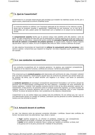 L'assertivitat                                                                                            Página 2 de 12




        1. Què és l’assertivitat?


     L’assertivitat és un concepte desenvolupat pels psicòlegs que treballen les habilitats socials. De fet, per a
     alguns autors, assertivitat és sinònim d’habilitat social.



       La conducta assertiva es defineix com l’expressió adequada de les emocions en les relacions socials,
       sense que es produeixi ansietat o agressivitat. L’assertivitat és una conducta, no un tret de la
       personalitat, per tant, podem parlar de l’assertivitat com a habilitat en el conjunt de les habilitats
       socials.



     El comportament assertiu facilita que la persona estigui més satisfeta amb ella mateixa i amb els
     altres. Un dels components de tipus ètic que es pressuposa en l’actitud assertiva és el fet que ningú no té
     dret a aprofitar-se dels altres. L’assertivitat parteix també del concepte d’igualtat entre les persones i
     del dret de cadascú a manifestar les pròpies opinions. En aquest sentit, l’asserció implica respecte
     cap als altres i cap a un mateix, és a dir el respecte dels drets de l’altre i el dret a defensar els propis.

     Un dels objectius fonamentals de l’assertivitat és millorar la comunicació entre les persones i obrir
     camins a pactes i compromisos que respectin la integritat i els drets d’aquestes quan els seus interessos
     són oposats.




        1.1. Les conductes no-assertives



       Les conductes no-assertives són la conducta agressiva i la passiva, que ocasionen conseqüències
       negatives en les relacions humanes, conflictes de conducta i també de personalitat.



     S’ha comprovat que la conducta passiva està relacionada amb sentiments de culpa, d’ansietat i sobretot
     amb una baixa autoestima. Desenvolupen aquest tipus de conducta les persones que sempre tenen por
     de molestar els altres, que no saben afrontar una negativa o un rebuig i que tenen un sentiment
     d’inferioritat.

     La conducta agressiva pot aconseguir conseqüències aparentment favorables a curt termini, perquè les
     persones que la desenvolupen aconsegueixen els seus objectius i manifesten els seus sentiments de
     manera agressiva i violenta. Però aquesta conducta anul—la el dret de les altres persones i genera odi i
     ressentiment. A llarg termini, les persones eviten el contacte social amb l’agressiu. La nostra societat, de
     vegades, premia la conducta agressiva amb el nom de conducta ambiciosa, però el preu d’aquesta
     "ambició" és deixar de banda els altres i tenir problemes en les relacions interpersonals.

     L’assertivitat no és una vareta màgica que resolgui tots els problemes. És una actitud que, tot i que en
     una determinada situació no resolgui el conflicte, contribueix que les persones se sentin satisfetes per la
     manera com han afrontat la situació.




        1.2. Actuació davant el conflicte


     La vida i les relacions entre les persones comporten dificultats i conflictes. Davant dels conflictes els
     homes i les dones tenen tres alternatives: fugir, lluitar o raonar.

            • Fugir significa escapar-se, no afrontar el problema, amagar-se. Les conseqüències
            psicològiques de la fugida, a la llarga, són sensació de frustració i malestar.
            • Lluitar vol dir utilitzar la violència, física o verbal, per resoldre un conflicte. La lluita, tant
            si es guanya com si es perd, provoca odi i malestar en les persones.




http://campus.ubvirtual.net/ubv_download/800014_habilitats/t2/impr.html                                        11/05/2005
 