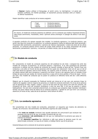 L'assertivitat                                                                                     Página 3 de 12



            • Raonar implica utilitzar el llenguatge, el sentit comú, la intel—ligència i el pacte per
            resoldre conflictes. En l’àmbit psicològic, el raonament provoca benestar amb un mateix i
            no afecta l’autoestima.

     Podem identificar cada conducta de la manera següent:


                                    - Fugir        =   Conducta passiva
                                    - Lluitar      =   Conducta agressiva
                                    - Raonar       =   Conducta assertiva



       En resum, el model de conducta assertiva es defineix com la conducta que implica l’expressió directa
       dels propis sentiments, necessitats, drets i opinions sense amenaçar ni castigar els altres ni els seus
       drets.



     A aquesta conducta s’hi oposen aquests dos models: la conducta agressiva i la conducta passiva, que
     serien dos tipus de conducta no-assertiva. La conducta agressiva implica la defensa dels drets personals i
     l’expressió dels sentiments, pensaments i opinions de manera inapropiada i violant els drets de les altres
     persones. La conducta passiva aniria contra els propis drets perquè no és capaç d’expressar els propis
     sentiments, pensaments i opinions, i es permet, al mateix temps, que els altres els trepitgin.




        2. Models de conducta


     Per comprendre el model de conducta assertiva és útil analitzar-ne els trets i comparar-los amb dos
     models de conducta no-assertiva: la conducta passiva i l’agressiva. A la vida quotidiana les persones
     acostumen a utilitzar els tres models de conducta de manera variable al llarg del dia. També s’usa una
     conducta o una altra en funció de les persones amb les quals ens relacionem. Això vol dir que un dia al
     matí pots llevar-te agressiu amb la teva família, ser assertiu amb el cambrer al bar on vas a esmorzar,
     ser passiu davant dels teus companys o superiors a la feina i tornar a ser agressiu amb un venedor d’una
     botiga de queviures per acabar de manera assertiva a casa amb la teva parella a l’hora de sopar. Tenim,
     per tant, tres models de conducta que es posen en pràctica en diferents hores del dia i amb diferents
     persones.

     Malgrat que la situació exposada és l’habitual també pot donar-se el cas que una persona tingui la
     majoria de vegades i amb la majoria de persones un model de conducta dominant. És el cas de la persona
     que és agressiva al matí, migdia i vespre, i que ho és tant amb els seus amics com amb els vianants, els
     companys de feina, amb els venedors ambulants o amb els seus fills. O bé que és assertiu o passiu
     habitualment. Tal com hem comentat anteriorment, la conducta que comporta major benestar individual i
     també una bona relació amb els altres és la conducta assertiva. I també és cert que tenir una conducta
     assertiva 24 hores al dia, cada dia de la setmana i amb tothom és difícil.




        2.1. La conducta agressiva


     Per caracteritzar els tres models de conductes, presentem un esquema que mostra els elements no
     verbals, les emocions i els sentiments i els elements cognitius de cada conducta.

            • Per trets no verbals s’entenen tots aquells elements de comunicació que exclouen les
            paraules com ara el to de veu, la mirada, la posició del cos, etc.
            • Les emocions i els sentiments són els que viu habitualment la persona que posa en
            pràctica la conducta.
            • I els elements cognitius fan referència a allò que pensa la persona quan té una
            determinada conducta, o el que és el mateix, el diàleg interior que té la persona.

     Característiques de la conducta de la persona agressiva:




http://campus.ubvirtual.net/ubv_download/800014_habilitats/t2/impr.html                                11/05/2005
 