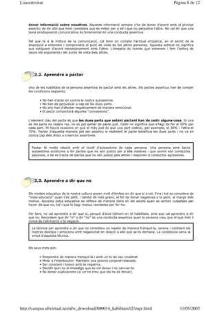 L'assertivitat                                                                                      Página 8 de 12



     donar informació sobre nosaltres. Aquesta informació sempre s’ha de donar d’acord amb el principi
     assertiu de dir allò que hom considera que és millor per a ell i que no perjudica l’altre. No cal dir que una
     bona predisposició comunicativa és fonamental en una conducta assertiva.

     Pel que fa a la millora de la comunicació, cal tenir en compte l’actitud empàtica, en el sentit de la
     disposició a entendre i comprendre el punt de vista de les altres persones. Aquesta actitud no significa
     que estiguem d’acord necessàriament amb l’altre. L’empatia és només que entenem i fem l’esforç de
     veure els arguments i els punts de vista dels altres.




        3.2. Aprendre a pactar


     Una de les habilitats de la persona assertiva és pactar amb els altres. Els pactes assertius han de complir
     les condicions següents:

            •   No han d’anar en contra la nostra autoestima.
            •   No han de perjudicar a cap de les dues parts.
            •   No ens han d’afectar negativament de manera emocional.
            •   El pacte comportarà algunes “concessions”.

     L’element clau del pacte és que les dues parts que estant pactant han de cedir alguna cosa. Si una
     de les parts no cedeix res, no es pot parlar de pacte just. Cedir no significa que s’hagi de fer al 50% per
     cada part. Hi haurà ocasions en què el més just és que una part cedeixi, per exemple, el 30% i l’altra el
     70%. Pactar d’aquesta manera pot ser assertiu si realment el pacte beneficia les dues parts i no va en
     contra cap dels drets o creences assertives.



       Pactar té molta relació amb el nivell d’autoestima de cada persona. Una persona amb baixa
       autoestima acostuma a fer pactes que no són justos per a ella mateixa i que sovint són conductes
       passives, o bé es tracta de pactes que no són justos pels altres i responen a conductes agressives.




        3.3. Aprendre a dir que no


     Els models educatius de la nostra cultura posen molt d’èmfasi en dir que sí a tot. Fins i tot es considera de
     “mala educació” quan s’és petit, i també de més grans, el fet de donar negatives a la gent, al marge dels
     motius. Aquesta petja educativa es reflexa de manera clara en els adults quan se senten culpables per
     haver dit que no, tot i que hi hagi motius raonables per fer-ho.

     Per tant, no cal aprendre a dir que sí, perquè d’això tothom en té habilitats, sinó que cal aprendre a dir
     que no. Recordem que dir “sí” o dir “no” és una conducta assertiva quan la persona creu que el que més li
     convé és l’afirmació o la negació.

       La tècnica per aprendre a dir que no consisteix en repetir de manera tranquil—la, serena i constant els
       nostres desitjos i emocions amb negativitat en relació a allò que se’ns demana. La constància seria la
       virtut d’aquesta tècnica.



     Els seus trets són:

            •   Respondre de manera tranquil—la i amb un to de veu moderat.
            •   Mirar a l’interlocutor. Mantenir una posició corporal relaxada.
            •   Ser constant i tossut amb la negativa.
            •   Decidir quin és el missatge que es vol donar i no canviar-lo.
            •   No donar explicacions (si un no creu que les ha de donar).




http://campus.ubvirtual.net/ubv_download/800014_habilitats/t2/impr.html                                 11/05/2005
 