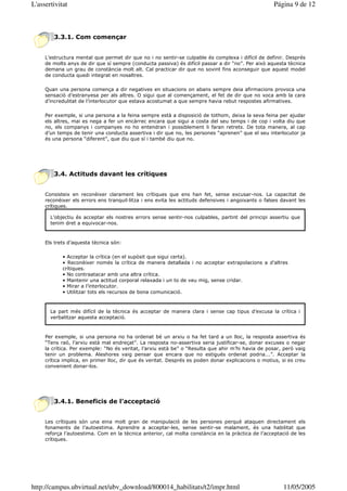 L'assertivitat                                                                                      Página 9 de 12



        3.3.1. Com començar


     L’estructura mental que permet dir que no i no sentir-se culpable és complexa i difícil de definir. Després
     de molts anys de dir que sí sempre (conducta passiva) és difícil passar a dir “no”. Per això aquesta tècnica
     demana un grau de constància molt alt. Cal practicar dir que no sovint fins aconseguir que aquest model
     de conducta quedi integrat en nosaltres.

     Quan una persona comença a dir negatives en situacions on abans sempre deia afirmacions provoca una
     sensació d’estranyesa per als altres. O sigui que al començament, el fet de dir que no xoca amb la cara
     d’incredulitat de l’interlocutor que estava acostumat a que sempre havia rebut respostes afirmatives.

     Per exemple, si una persona a la feina sempre està a disposició de tothom, deixa la seva feina per ajudar
     els altres, mai es nega a fer un encàrrec encara que sigui a costa del seu temps i de cop i volta diu que
     no, els companys i companyes no ho entendran i possiblement li faran retrets. De tota manera, al cap
     d’un temps de tenir una conducta assertiva i dir que no, les persones “aprenen” que el seu interlocutor ja
     és una persona “diferent”, que diu que sí i també diu que no.




        3.4. Actituds davant les crítiques


     Consisteix en reconèixer clarament les crítiques que ens han fet, sense excusar-nos. La capacitat de
     reconèixer els errors ens tranquil—litza i ens evita les actituds defensives i angoixants o falses davant les
     crítiques.

       L’objectiu és acceptar els nostres errors sense sentir-nos culpables, partint del principi assertiu que
       tenim dret a equivocar-nos.



     Els trets d’aquesta tècnica són:

            • Acceptar la crítica (en el supòsit que sigui certa).
            • Reconèixer només la crítica de manera detallada i no acceptar extrapolacions a d’altres
            crítiques.
            • No contraatacar amb una altra crítica.
            • Mantenir una actitud corporal relaxada i un to de veu mig, sense cridar.
            • Mirar a l’interlocutor.
            • Utilitzar tots els recursos de bona comunicació.



       La part més difícil de la tècnica és acceptar de manera clara i sense cap tipus d’excusa la crítica i
       verbalitzar aquesta acceptació.



     Per exemple, si una persona no ha ordenat bé un arxiu o ha fet tard a un lloc, la resposta assertiva és
     “Tens raó, l’arxiu està mal endreçat”. La resposta no-assertiva seria justificar-se, donar excuses o negar
     la crítica. Per exemple: “No és veritat, l’arxiu està be” o “Resulta que ahir m’hi havia de posar, però vaig
     tenir un problema. Aleshores vaig pensar que encara que no estigués ordenat podria...”. Acceptar la
     crítica implica, en primer lloc, dir que és veritat. Després es poden donar explicacions o motius, si es creu
     convenient donar-los.




        3.4.1. Beneficis de l’acceptació


     Les crítiques són una eina molt gran de manipulació de les persones perquè ataquen directament els
     fonaments de l’autoestima. Aprendre a acceptar-les, sense sentir-se malament, és una habilitat que
     reforça l’autoestima. Com en la tècnica anterior, cal molta constància en la pràctica de l’acceptació de les
     crítiques.




http://campus.ubvirtual.net/ubv_download/800014_habilitats/t2/impr.html                                 11/05/2005
 