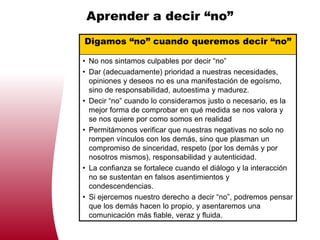 Aprender a decir “no”
Digamos “no” cuando queremos decir “no”

• No nos sintamos culpables por decir “no”
• Dar (adecuadamente) prioridad a nuestras necesidades,
  opiniones y deseos no es una manifestación de egoísmo,
  sino de responsabilidad, autoestima y madurez.
• Decir “no” cuando lo consideramos justo o necesario, es la
  mejor forma de comprobar en qué medida se nos valora y
  se nos quiere por como somos en realidad
• Permitámonos verificar que nuestras negativas no solo no
  rompen vínculos con los demás, sino que plasman un
  compromiso de sinceridad, respeto (por los demás y por
  nosotros mismos), responsabilidad y autenticidad.
• La confianza se fortalece cuando el diálogo y la interacción
  no se sustentan en falsos asentimientos y
  condescendencias.
• Si ejercemos nuestro derecho a decir “no”, podremos pensar
  que los demás hacen lo propio, y asentaremos una
  comunicación más fiable, veraz y fluida.
 