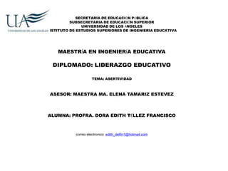 SECRETARIA DE EDUCACIÓN PÚBLICA
          SUBSECRETARIA DE EDUCACIÓN SUPERIOR
               UNIVERSIDAD DE LOS ÁNGELES
INSTITUTO DE ESTUDIOS SUPERIORES DE INGENIERIA EDUCATIVA




    MAESTRÍA EN INGENIERÍA EDUCATIVA

  DIPLOMADO: LIDERAZGO EDUCATIVO

                     TEMA: ASERTIVIDAD



 ASESOR: MAESTRA MA. ELENA TAMARIZ ESTEVEZ



ALUMNA: PROFRA. DORA EDITH TÉLLEZ FRANCISCO



            correo electronico: edith_delfin1@hotmail.com
 