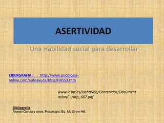 ASERTIVIDAD
              Una Habilidad social para desarrollar


CIBERGRAFIA :    http://www.psicologia-
online.com/autoayuda/hhss/HHSS3.htm

                                  www.insht.es/InshtWeb/Contenidos/Document
                                  acion/.../ntp_667.pdf

  Bibliografía
  Alonso García y otros, Psicología, Ed. Mc Graw Hill.
 
