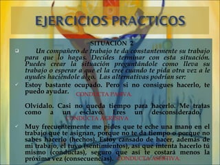 SITUACIÓN 2
       Un compañero de trabajo te da constantemente su trabajo
    para que lo hagas. Decides terminar con esta situación.
    Puedes crear la situación preguntándole como lleva su
    trabajo o esperar a que el la cree cuando te pida otra vez a le
    ayudes haciéndole algo.  Las alternativas podrían ser:
   Estoy bastante ocupado. Pero si no consigues hacerlo, te
    puedo ayudar. CONDUCTA PASIVA.

    Olvídalo. Casi no queda tiempo para hacerlo. Me tratas
    como a un esclavo. Eres un desconsiderado.
                 CONDUCTA AGRESIVA
   Muy frecuentemente me pides que te eche una mano en el
    trabajo que te asignan, porque no te da tiempo o porque no
    sabes hacerlo (hechos). Estoy cansado de hacer, además de
    mi trabajo, el tuyo (sentimientos), así que intenta hacerlo tú
    mismo (conductas), seguro que así te costará menos la
    próxima vez (consecuencias). CONDUCTA ASERTIVA.
 