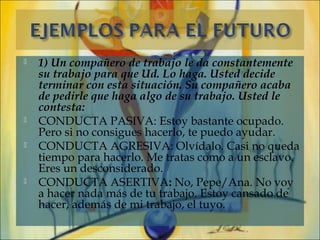    1) Un compañero de trabajo le da constantemente
    su trabajo para que Ud. Lo haga. Usted decide
    terminar con esta situación. Su compañero acaba
    de pedirle que haga algo de su trabajo. Usted le
    contesta:
   CONDUCTA PASIVA: Estoy bastante ocupado.
    Pero si no consigues hacerlo, te puedo ayudar.
   CONDUCTA AGRESIVA: Olvídalo. Casi no queda
    tiempo para hacerlo. Me tratas como a un esclavo.
    Eres un desconsiderado.
   CONDUCTA ASERTIVA: No, Pepe/Ana. No voy
    a hacer nada más de tu trabajo. Estoy cansado de
    hacer, además de mi trabajo, el tuyo.
 
