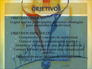    OBJETIVO GENERAL:
    Lograr que los participantes aprendan estrategias
              para desarrollar la asertividad.

    OBJETIVOS ESPECÍFICOS:
        Comprender el concepto de asertividad.
        Conocer sobre la comunicación asertiva.
      Identificar los rasgos de una persona asertiva
     Conocer las fases para lograr una comunicación
                           asertiva.
      Proponer técnicas verbales de comunicación
                           asertiva.
 