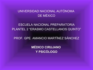 UNIVERSIDAD NACIONAL AUTÓNOMA
              DE MÉXICO

   ESCUELA NACIONAL PREPARATORIA
PLANTEL 2 “ERASMO CASTELLANOS QUINTO”

PROF. GPE. AMANCIO MARTÍNEZ SÁNCHEZ

          MÉDICO CIRUJANO
            Y PSICÓLOGO
 