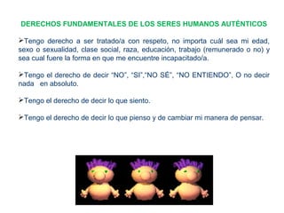 DERECHOS FUNDAMENTALES DE LOS SERES HUMANOS AUTÉNTICOS
Tengo derecho a ser tratado/a con respeto, no importa cuál sea mi edad,
sexo o sexualidad, clase social, raza, educación, trabajo (remunerado o no) y
sea cual fuere la forma en que me encuentre incapacitado/a.
Tengo el derecho de decir “NO”, “SI”,“NO SÉ”, “NO ENTIENDO”, O no decir
nada en absoluto.
Tengo el derecho de decir lo que siento.
Tengo el derecho de decir lo que pienso y de cambiar mi manera de pensar.
 