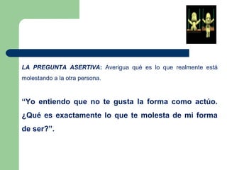 LA PREGUNTA ASERTIVA: Averigua qué es lo que realmente está
molestando a la otra persona.
“Yo entiendo que no te gusta la forma como actúo.
¿Qué es exactamente lo que te molesta de mi forma
de ser?”.
 