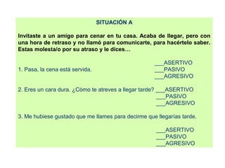 SITUACIÓN A
Invitaste a un amigo para cenar en tu casa. Acaba de llegar, pero con
una hora de retraso y no llamó para comunicarte, para hacértelo saber.
Estas molesta/o por su atraso y le dices…
___ASERTIVO
1. Pasa, la cena está servida. ___PASIVO
___AGRESIVO
2. Eres un cara dura. ¿Cómo te atreves a llegar tarde? ___ASERTIVO
___PASIVO
___AGRESIVO
3. Me hubiese gustado que me llames para decirme que llegarías tarde.
___ASERTIVO
___PASIVO
___AGRESIVO
 