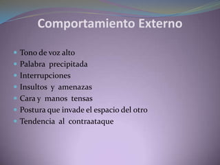 Comportamiento Externo
 Tono de voz alto
 Palabra precipitada
 Interrupciones
 Insultos y amenazas
 Cara y manos tensas
 Postura que invade el espacio del otro
 Tendencia al contraataque
 