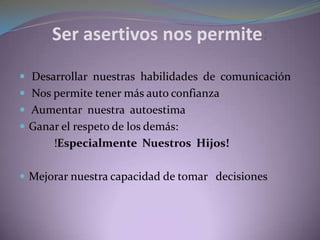 Ser asertivos nos permite:
 Desarrollar nuestras habilidades de comunicación
 Nos permite tener más auto confianza
 Aumentar nuestra autoestima
 Ganar el respeto de los demás:
!Especialmente Nuestros Hijos!
 Mejorar nuestra capacidad de tomar decisiones
 