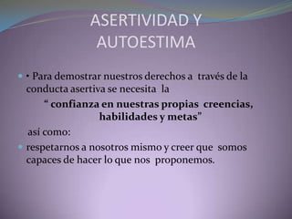 ASERTIVIDAD Y
AUTOESTIMA
 • Para demostrar nuestros derechos a través de la
conducta asertiva se necesita la
“ confianza en nuestras propias creencias,
habilidades y metas”
así como:
 respetarnos a nosotros mismo y creer que somos
capaces de hacer lo que nos proponemos.
 