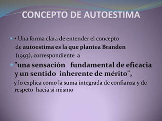 CONCEPTO DE AUTOESTIMA
 • Una forma clara de entender el concepto
de autoestima es la que plantea Branden
(1993), correspondiente a
 "una sensación fundamental de eficacia
y un sentido inherente de mérito",
y lo explica como la suma integrada de confianza y de
respeto hacia sí mismo
 
