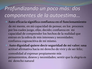 Profundizando un poco más: dos
componentes de la autoestima…
 Auto eficacia significa confianza en el funcionamiento
de mi mente, en mi capacidad de pensar, en los procesos
por los cuales juzgo, elijo, decido; confianza en mi
capacidad de comprender los hechos de la realidad que
entran en la esfera de mis intereses y necesidades;
confianza cognoscitiva de mí mismo.
 Auto dignidad quiere decir seguridad de mi valor; una
actitud afirmativa hacia mi derecho de vivir y de ser feliz;
comodidad al expresar propiamente mis
pensamientos, deseos y necesidades; sentir que la alegría es
mi derecho natural
 