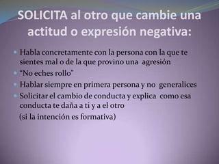 SOLICITA al otro que cambie una
actitud o expresión negativa:
 Habla concretamente con la persona con la que te
sientes mal o de la que provino una agresión
 “No eches rollo”
 Hablar siempre en primera persona y no generalices
 Solicitar el cambio de conducta y explica como esa
conducta te daña a ti y a el otro
(si la intención es formativa)
 