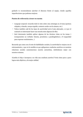 grabarlo te recomendamos ejercitar el discurso frente al espejo, viendo aquellas
imperfecciones que podemos mejorar.
Puntos de referencia a tener en cuenta
Lenguaje corporal: recuerda todo lo visto sobre esta estrategia en el tema (postura
relajada y cómoda, cuerpo erguido, contacto ocular con la cámara, etc.)
Valora también cuál de los tipos de asertividad será el más adecuado, o si por el
contrario es interesante hacer una mezcla entre algunos de ellos
Será interesante también aplicar algunas de las técnicas vistas en los temas 7
(componentes no verbales: kinesia, proxémica y paralingüística) y 8 (capacidad
para expresar sentimientos…)
Recuerda que como con el resto de habilidades sociales, la asertividad se mejora con el
entrenamiento, y que en la medida en que apliquemos conductas asertivas en nuestras
relaciones sociales aumentaremos nuestra autoestima, sintiéndonos mejor con
nosotros mismos.
¡Cambia el chip e incorpora a tu vida una conducta asertiva! Verás cómo poco a poco
logras más objetivos y de mejor calidad.

TEMA 9 – Actividades

 