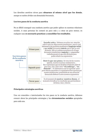 Los derechos asertivos sirven para situarnos al mismo nivel que los demás,
aunque se suelen olvidar con demasiada frecuencia.
Los tres pasos de la conducta asertiva
No es difícil conseguir una conducta asertiva que poder aplicar en nuestras relaciones
sociales. A unas personas les contará un poco más y a otras un poco menos; en
cualquier caso es necesario practicar y consolidar los resultados.

Principales estrategias asertivas
Una vez conocidos e interiorizados los tres pasos en la conducta asertiva, debemos
conocer ahora las principales estrategias y las circunstancias sociales apropiadas
para cada una.

TEMA 9 – Ideas clave

 