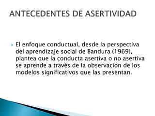  El enfoque conductual, desde la perspectiva
del aprendizaje social de Bandura (1969),
plantea que la conducta asertiva o no asertiva
se aprende a través de la observación de los
modelos significativos que las presentan.
 