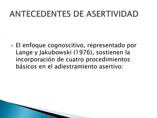  El enfoque cognoscitivo, representado por
Lange y Jakubowski (1976), sostienen la
incorporación de cuatro procedimientos
básicos en el adiestramiento asertivo:
 