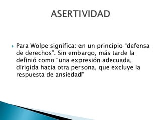  Para Wolpe significa: en un principio “defensa
de derechos”. Sin embargo, más tarde la
definió como “una expresión adecuada,
dirigida hacia otra persona, que excluye la
respuesta de ansiedad”
 