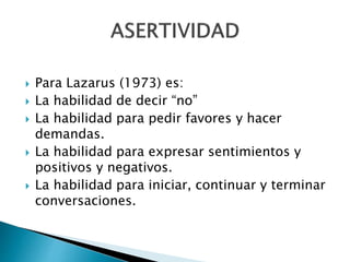  Para Lazarus (1973) es:
 La habilidad de decir “no”
 La habilidad para pedir favores y hacer
demandas.
 La habilidad para expresar sentimientos y
positivos y negativos.
 La habilidad para iniciar, continuar y terminar
conversaciones.
 