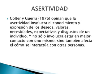  Colter y Guerra (1976) opinan que la
asertividad involucra el conocimiento y
expresión de los deseos, valores,
necesidades, expectativas y disgustos de un
individuo. Y no sólo involucra estar en mejor
contacto con uno mismo, sino también afecta
el cómo se interactúa con otras personas.
 
