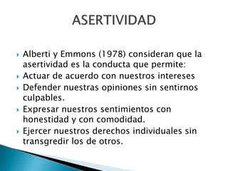  Alberti y Emmons (1978) consideran que la
asertividad es la conducta que permite:
 Actuar de acuerdo con nuestros intereses
 Defender nuestras opiniones sin sentirnos
culpables.
 Expresar nuestros sentimientos con
honestidad y con comodidad.
 Ejercer nuestros derechos individuales sin
transgredir los de otros.
 