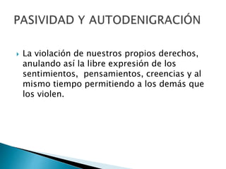  La violación de nuestros propios derechos,
anulando así la libre expresión de los
sentimientos, pensamientos, creencias y al
mismo tiempo permitiendo a los demás que
los violen.
 