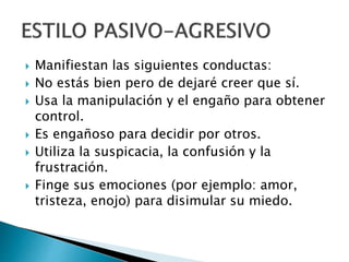  Manifiestan las siguientes conductas:
 No estás bien pero de dejaré creer que sí.
 Usa la manipulación y el engaño para obtener
control.
 Es engañoso para decidir por otros.
 Utiliza la suspicacia, la confusión y la
frustración.
 Finge sus emociones (por ejemplo: amor,
tristeza, enojo) para disimular su miedo.
 