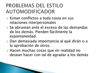  Evitan conflictos a toda costa en sus
relaciones interpersonales
 Se abruman ante el exceso de las demandas
de los demás. Pierden fácilmente la
espontaneidad.
 Dan demasiada importancia al qué dirán o a
la aprobación de otros.
 Hacen muchas cosas que en realidad no
desean hacer con tal de agradar a los demás
 