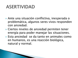  Ante una situación conflictiva, inesperada o
problemática, algunos seres vivos responden
con ansiedad.
 Ciertos niveles de ansiedad permiten tener
energía para poder manejar las situaciones.
 Esta ansiedad se da tanto en animales como
en humanos, es una reacción biológica,
natural y normal.
 
