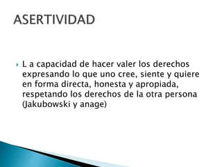  L a capacidad de hacer valer los derechos
expresando lo que uno cree, siente y quiere
en forma directa, honesta y apropiada,
respetando los derechos de la otra persona
(Jakubowski y anage)
 