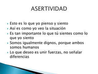  Esto es lo que yo pienso y siento
 Así es como yo veo la situación
 Es tan importante lo que tú sientes como lo
que yo siento
 Somos igualmente dignos, porque ambos
somos humanos
 Lo que deseo es unir fuerzas, no señalar
diferencias
 