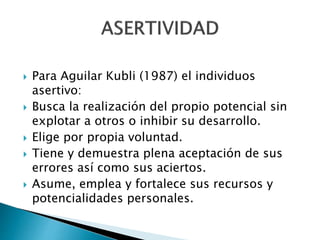  Para Aguilar Kubli (1987) el individuos
asertivo:
 Busca la realización del propio potencial sin
explotar a otros o inhibir su desarrollo.
 Elige por propia voluntad.
 Tiene y demuestra plena aceptación de sus
errores así como sus aciertos.
 Asume, emplea y fortalece sus recursos y
potencialidades personales.
 